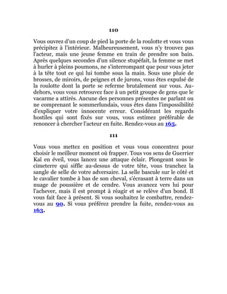 110
Vous ouvrez d'un coup de pied la porte de la roulotte et vous vous
précipitez à l'intérieur. Malheureusement, vous n'y trouvez pas
l'acteur, mais une jeune femme en train de prendre son bain.
Après quelques secondes d'un silence stupéfait, la femme se met
à hurler à pleins poumons, ne s'interrompant que pour vous jeter
à la tête tout ce qui lui tombe sous la main. Sous une pluie de
brosses, de miroirs, de peignes et de jurons, vous êtes expulsé de
la roulotte dont la porte se referme brutalement sur vous. Au-
dehors, vous vous retrouvez face à un petit groupe de gens que le
vacarme a attirés. Aucune des personnes présentes ne parlant ou
ne comprenant le sommerlundais, vous êtes dans l'impossibilité
d'expliquer votre innocente erreur. Considérant les regards
hostiles qui sont fixés sur vous, vous estimez préférable de
renoncer à chercher l'acteur en fuite. Rendez-vous au 165.
111
Vous vous mettez en position et vous vous concentrez pour
choisir le meilleur moment où frapper. Tous vos sens de Guerrier
Kaï en éveil, vous lancez une attaque éclair. Plongeant sous le
cimeterre qui siffle au-dessus de votre tête, vous tranchez la
sangle de selle de votre adversaire. La selle bascule sur le côté et
le cavalier tombe à bas de son cheval, s'écrasant à terre dans un
nuage de poussière et de cendre. Vous avancez vers lui pour
l'achever, mais il est prompt à réagir et se relève d'un bond. Il
vous fait face à présent. Si vous souhaitez le combattre, rendez-
vous au 90. Si vous préférez prendre la fuite, rendez-vous au
163.
 