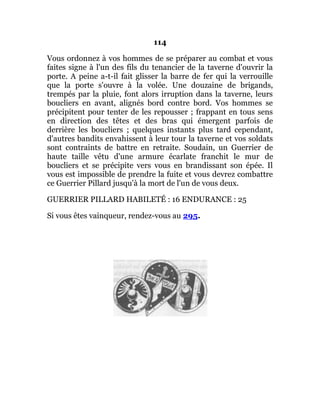 114
Vous ordonnez à vos hommes de se préparer au combat et vous
faites signe à l'un des fils du tenancier de la taverne d'ouvrir la
porte. A peine a-t-il fait glisser la barre de fer qui la verrouille
que la porte s'ouvre à la volée. Une douzaine de brigands,
trempés par la pluie, font alors irruption dans la taverne, leurs
boucliers en avant, alignés bord contre bord. Vos hommes se
précipitent pour tenter de les repousser ; frappant en tous sens
en direction des têtes et des bras qui émergent parfois de
derrière les boucliers ; quelques instants plus tard cependant,
d'autres bandits envahissent à leur tour la taverne et vos soldats
sont contraints de battre en retraite. Soudain, un Guerrier de
haute taille vêtu d'une armure écarlate franchit le mur de
boucliers et se précipite vers vous en brandissant son épée. Il
vous est impossible de prendre la fuite et vous devrez combattre
ce Guerrier Pillard jusqu'à la mort de l'un de vous deux.
GUERRIER PILLARD HABILETÉ : 16 ENDURANCE : 25
Si vous êtes vainqueur, rendez-vous au 295.
 