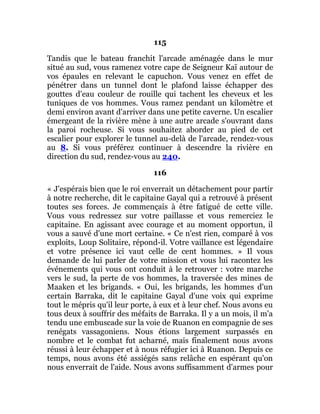 115
Tandis que le bateau franchit l'arcade aménagée dans le mur
situé au sud, vous ramenez votre cape de Seigneur Kaï autour de
vos épaules en relevant le capuchon. Vous venez en effet de
pénétrer dans un tunnel dont le plafond laisse échapper des
gouttes d'eau couleur de rouille qui tachent les cheveux et les
tuniques de vos hommes. Vous ramez pendant un kilomètre et
demi environ avant d'arriver dans une petite caverne. Un escalier
émergeant de la rivière mène à une autre arcade s'ouvrant dans
la paroi rocheuse. Si vous souhaitez aborder au pied de cet
escalier pour explorer le tunnel au-delà de l'arcade, rendez-vous
au 8. Si vous préférez continuer à descendre la rivière en
direction du sud, rendez-vous au 240.
116
« J'espérais bien que le roi enverrait un détachement pour partir
à notre recherche, dit le capitaine Gayal qui a retrouvé à présent
toutes ses forces. Je commençais à être fatigué de cette ville.
Vous vous redressez sur votre paillasse et vous remerciez le
capitaine. En agissant avec courage et au moment opportun, il
vous a sauvé d'une mort certaine. « Ce n'est rien, comparé à vos
exploits, Loup Solitaire, répond-il. Votre vaillance est légendaire
et votre présence ici vaut celle de cent hommes. » Il vous
demande de lui parler de votre mission et vous lui racontez les
événements qui vous ont conduit à le retrouver : votre marche
vers le sud, la perte de vos hommes, la traversée des mines de
Maaken et les brigands. « Oui, les brigands, les hommes d'un
certain Barraka, dit le capitaine Gayal d'une voix qui exprime
tout le mépris qu'il leur porte, à eux et à leur chef. Nous avons eu
tous deux à souffrir des méfaits de Barraka. Il y a un mois, il m'a
tendu une embuscade sur la voie de Ruanon en compagnie de ses
renégats vassagoniens. Nous étions largement surpassés en
nombre et le combat fut acharné, mais finalement nous avons
réussi à leur échapper et à nous réfugier ici à Ruanon. Depuis ce
temps, nous avons été assiégés sans relâche en espérant qu'on
nous enverrait de l'aide. Nous avons suffisamment d'armes pour
 