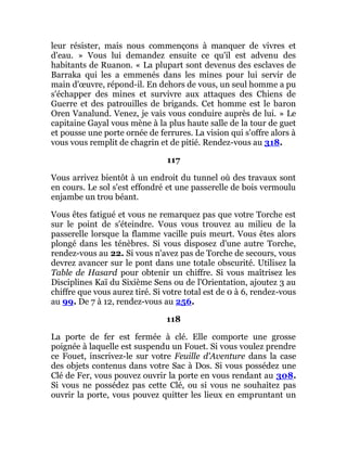 leur résister, mais nous commençons à manquer de vivres et
d'eau. » Vous lui demandez ensuite ce qu'il est advenu des
habitants de Ruanon. « La plupart sont devenus des esclaves de
Barraka qui les a emmenés dans les mines pour lui servir de
main d'œuvre, répond-il. En dehors de vous, un seul homme a pu
s'échapper des mines et survivre aux attaques des Chiens de
Guerre et des patrouilles de brigands. Cet homme est le baron
Oren Vanalund. Venez, je vais vous conduire auprès de lui. » Le
capitaine Gayal vous mène à la plus haute salle de la tour de guet
et pousse une porte ornée de ferrures. La vision qui s'offre alors à
vous vous remplit de chagrin et de pitié. Rendez-vous au 318.
117
Vous arrivez bientôt à un endroit du tunnel où des travaux sont
en cours. Le sol s'est effondré et une passerelle de bois vermoulu
enjambe un trou béant.
Vous êtes fatigué et vous ne remarquez pas que votre Torche est
sur le point de s'éteindre. Vous vous trouvez au milieu de la
passerelle lorsque la flamme vacille puis meurt. Vous êtes alors
plongé dans les ténèbres. Si vous disposez d'une autre Torche,
rendez-vous au 22. Si vous n'avez pas de Torche de secours, vous
devrez avancer sur le pont dans une totale obscurité. Utilisez la
Table de Hasard pour obtenir un chiffre. Si vous maîtrisez les
Disciplines Kaï du Sixième Sens ou de l'Orientation, ajoutez 3 au
chiffre que vous aurez tiré. Si votre total est de 0 à 6, rendez-vous
au 99. De 7 à 12, rendez-vous au 256.
118
La porte de fer est fermée à clé. Elle comporte une grosse
poignée à laquelle est suspendu un Fouet. Si vous voulez prendre
ce Fouet, inscrivez-le sur votre Feuille d'Aventure dans la case
des objets contenus dans votre Sac à Dos. Si vous possédez une
Clé de Fer, vous pouvez ouvrir la porte en vous rendant au 308.
Si vous ne possédez pas cette Clé, ou si vous ne souhaitez pas
ouvrir la porte, vous pouvez quitter les lieux en empruntant un
 