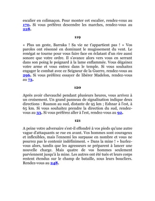 escalier en colimaçon. Pour monter cet escalier, rendez-vous au
170. Si vous préférez descendre les marches, rendez-vous au
228.
119
« Plus un geste, Barraka ! Sa vie ne t'appartient pas ! » Vos
paroles ont résonné en dominant le mugissement du vent. Le
renégat se tourne pour vous faire face en éclatant d'un rire aussi
sonore que votre ordre. Il s'avance alors vers vous en serrant
dans son poing le poignard à la lame enflammée. Vous dégainez
votre arme et vous entrez dans le temple. Si vous souhaitez
engager le combat avec ce Seigneur de la Guerre, rendez-vous au
296. Si vous préférez essayer de libérer Madelon, rendez-vous
au 73.
120
Après avoir chevauché pendant plusieurs heures, vous arrivez à
un croisement. Un grand panneau de signalisation indique deux
directions : Ruanon au sud, distante de 95 km ; Eshnar à l'est, à
65 km. Si vous souhaitez prendre la direction du sud, rendez-
vous au 33. Si vous préférez aller à l'est, rendez-vous au 92.
121
A peine votre adversaire s'est-il effondré à vos pieds qu'une autre
vague d'attaquants se rue en avant. Vos hommes sont courageux
et inflexibles, mais l'ennemi les surpasse en nombre et vous ne
pourrez pas le contenir indéfiniment. « Dans la mine ! » hurlez-
vous alors, tandis que les agresseurs se préparent à lancer une
nouvelle charge. Mais quatre de vos hommes seulement
parviennent jusqu'à la mine. Les autres ont été tués et leurs corps
restent étendus sur le champ de bataille, sous leurs boucliers.
Rendez-vous au 248.
 