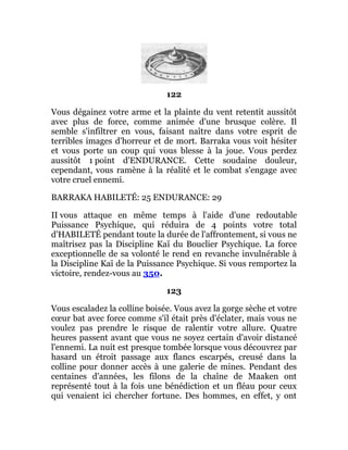 122
Vous dégainez votre arme et la plainte du vent retentit aussitôt
avec plus de force, comme animée d'une brusque colère. Il
semble s'infiltrer en vous, faisant naître dans votre esprit de
terribles images d'horreur et de mort. Barraka vous voit hésiter
et vous porte un coup qui vous blesse à la joue. Vous perdez
aussitôt 1 point d'ENDURANCE. Cette soudaine douleur,
cependant, vous ramène à la réalité et le combat s'engage avec
votre cruel ennemi.
BARRAKA HABILETÉ: 25 ENDURANCE: 29
II vous attaque en même temps à l'aide d'une redoutable
Puissance Psychique, qui réduira de 4 points votre total
d'HABILETÉ pendant toute la durée de l'affrontement, si vous ne
maîtrisez pas la Discipline Kaï du Bouclier Psychique. La force
exceptionnelle de sa volonté le rend en revanche invulnérable à
la Discipline Kaï de la Puissance Psychique. Si vous remportez la
victoire, rendez-vous au 350.
123
Vous escaladez la colline boisée. Vous avez la gorge sèche et votre
cœur bat avec force comme s'il était près d'éclater, mais vous ne
voulez pas prendre le risque de ralentir votre allure. Quatre
heures passent avant que vous ne soyez certain d'avoir distancé
l'ennemi. La nuit est presque tombée lorsque vous découvrez par
hasard un étroit passage aux flancs escarpés, creusé dans la
colline pour donner accès à une galerie de mines. Pendant des
centaines d'années, les filons de la chaîne de Maaken ont
représenté tout à la fois une bénédiction et un fléau pour ceux
qui venaient ici chercher fortune. Des hommes, en effet, y ont
 