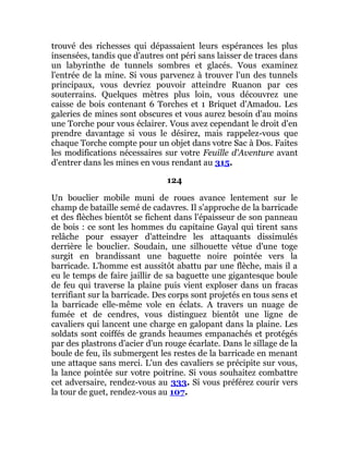 trouvé des richesses qui dépassaient leurs espérances les plus
insensées, tandis que d'autres ont péri sans laisser de traces dans
un labyrinthe de tunnels sombres et glacés. Vous examinez
l'entrée de la mine. Si vous parvenez à trouver l'un des tunnels
principaux, vous devriez pouvoir atteindre Ruanon par ces
souterrains. Quelques mètres plus loin, vous découvrez une
caisse de bois contenant 6 Torches et 1 Briquet d'Amadou. Les
galeries de mines sont obscures et vous aurez besoin d'au moins
une Torche pour vous éclairer. Vous avez cependant le droit d'en
prendre davantage si vous le désirez, mais rappelez-vous que
chaque Torche compte pour un objet dans votre Sac à Dos. Faites
les modifications nécessaires sur votre Feuille d'Aventure avant
d'entrer dans les mines en vous rendant au 315.
124
Un bouclier mobile muni de roues avance lentement sur le
champ de bataille semé de cadavres. Il s'approche de la barricade
et des flèches bientôt se fichent dans l'épaisseur de son panneau
de bois : ce sont les hommes du capitaine Gayal qui tirent sans
relâche pour essayer d'atteindre les attaquants dissimulés
derrière le bouclier. Soudain, une silhouette vêtue d'une toge
surgit en brandissant une baguette noire pointée vers la
barricade. L'homme est aussitôt abattu par une flèche, mais il a
eu le temps de faire jaillir de sa baguette une gigantesque boule
de feu qui traverse la plaine puis vient exploser dans un fracas
terrifiant sur la barricade. Des corps sont projetés en tous sens et
la barricade elle-même vole en éclats. A travers un nuage de
fumée et de cendres, vous distinguez bientôt une ligne de
cavaliers qui lancent une charge en galopant dans la plaine. Les
soldats sont coiffés de grands heaumes empanachés et protégés
par des plastrons d'acier d'un rouge écarlate. Dans le sillage de la
boule de feu, ils submergent les restes de la barricade en menant
une attaque sans merci. L'un des cavaliers se précipite sur vous,
la lance pointée sur votre poitrine. Si vous souhaitez combattre
cet adversaire, rendez-vous au 333. Si vous préférez courir vers
la tour de guet, rendez-vous au 107.
 