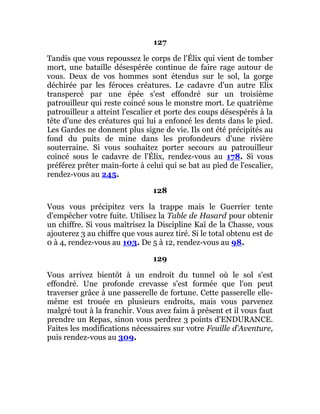 127
Tandis que vous repoussez le corps de l'Élix qui vient de tomber
mort, une bataille désespérée continue de faire rage autour de
vous. Deux de vos hommes sont étendus sur le sol, la gorge
déchirée par les féroces créatures. Le cadavre d'un autre Elix
transpercé par une épée s'est effondré sur un troisième
patrouilleur qui reste coincé sous le monstre mort. Le quatrième
patrouilleur a atteint l'escalier et porte des coups désespérés à la
tête d'une des créatures qui lui a enfoncé les dents dans le pied.
Les Gardes ne donnent plus signe de vie. Ils ont été précipités au
fond du puits de mine dans les profondeurs d'une rivière
souterraine. Si vous souhaitez porter secours au patrouilleur
coincé sous le cadavre de l'Élix, rendez-vous au 178. Si vous
préférez prêter main-forte à celui qui se bat au pied de l'escalier,
rendez-vous au 245.
128
Vous vous précipitez vers la trappe mais le Guerrier tente
d'empêcher votre fuite. Utilisez la Table de Hasard pour obtenir
un chiffre. Si vous maîtrisez la Discipline Kaï de la Chasse, vous
ajouterez 3 au chiffre que vous aurez tiré. Si le total obtenu est de
0 à 4, rendez-vous au 103. De 5 à 12, rendez-vous au 98.
129
Vous arrivez bientôt à un endroit du tunnel où le sol s'est
effondré. Une profonde crevasse s'est formée que l'on peut
traverser grâce à une passerelle de fortune. Cette passerelle elle-
même est trouée en plusieurs endroits, mais vous parvenez
malgré tout à la franchir. Vous avez faim à présent et il vous faut
prendre un Repas, sinon vous perdrez 3 points d'ENDURANCE.
Faites les modifications nécessaires sur votre Feuille d'Aventure,
puis rendez-vous au 309.
 