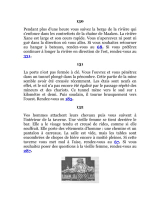 130
Pendant plus d'une heure vous suivez la berge de la rivière qui
s'enfonce dans les contreforts de la chaîne de Maaken. La rivière
Xane est large et son cours rapide. Vous n'apercevez ni pont ni
gué dans la direction où vous allez. Si vous souhaitez retourner
au hangar à bateaux, rendez-vous au 68. Si vous préférez
continuer à longer la rivière en direction de l'est, rendez-vous au
331.
131
La porte n'est pas fermée à clé. Vous l'ouvrez et vous pénétrez
dans un tunnel plongé dans la pénombre. Cette partie de la mine
semble avoir été creusée récemment. Les étais sont neufs en
effet, et le sol n'a pas encore été égalisé par le passage répété des
mineurs et des chariots. Ce tunnel mène vers le sud sur 1
kilomètre et demi. Puis soudain, il tourne brusquement vers
l'ouest. Rendez-vous au 185.
132
Vos hommes attachent leurs chevaux puis vous suivent à
l'intérieur de la taverne. Une vieille femme se tient derrière le
bar. Elle a le visage tendu et creusé de rides, comme si elle
souffrait. Elle porte des vêtements d'homme : une chemise et un
pantalon à carreaux. La salle est vide, mais les tables sont
encombrées de chopes de bière encore à moitié pleines. Si cette
taverne vous met mal à l'aise, rendez-vous au 67. Si vous
souhaitez poser des questions à la vieille femme, rendez-vous au
287.
 