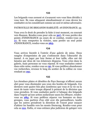 133
Les brigands vous cernent et s'avancent vers vous bien décidés à
vous tuer. Ils vous attaquent simultanément et vous devrez les
combattre en les considérant comme un seul et même adversaire.
PATROUILLE DE BRIGANDS HABILETÉ: 18 ENDURANCE: 35
Vous avez le droit de prendre la fuite à tout moment, en courant
vers Ruanon. Rendez-vous pour cela au 307. Si vous perdez des
points d'ENDURANCE au cours de ce combat, rendez-vous au
17. Si vous remportez la victoire, sans perdre un seul point
d'ENDURANCE, rendez-vous au 265.
134
Vous arrivez bientôt à l'entrée d'une galerie de mine. Deux
rangées d'empreintes de pas s'enfoncent dans l'obscurité du
tunnel. A en juger par leur forme et leur taille, elles ont été
laissées par deux de vos éclaireurs disparus. Vous criez dans la
galerie, mais personne ne vous répond. Si vous souhaitez entrer
dans cette mine, rendez-vous au 91. Si vous préférez abandonner
vos recherches, revenez le long du sentier de la colline en vous
rendant au 191.
135
Les étendues plates et désolées du Pays Sauvage n'offrent aucun
abri pour vous dissimuler aux yeux des hordes de brigands. Ces
derniers sont quatre fois plus nombreux que vous et la vie ou la
mort de toute votre troupe dépend à présent de la décision que
vous prendrez. Si vous souhaitez partir à l'attaque des brigands
dans l'espoir qu'une action audacieuse saura les effrayer, rendez-
vous au 284. Si vous préférez séparer vos hommes en deux
groupes, vous partirez d'un côté avec dix patrouilleurs, tandis
que les autres prendront la direction de l'ouest pour essayer
d'attirer les bandits vers les monts Durncrag. Rendez-vous pour
cela au 211. Enfin, si vous estimez plus judicieux de galoper vers
 