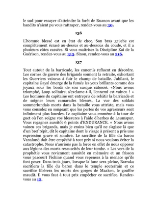 le sud pour essayer d'atteindre la forêt de Ruanon avant que les
bandits n'aient pu vous rattraper, rendez-vous au 30.
136
L'homme blessé est en état de choc. Son bras gauche est
complètement écrasé au-dessus et au-dessous du coude, et il a
plusieurs côtes cassées. Si vous maîtrisez la Discipline Kaï de la
Guérison, rendez-vous au 313. Sinon, rendez-vous au 216.
137
Tout autour de la barricade, les ennemis refluent en désordre.
Les cornes de guerre des brigands sonnent la retraite, exhortant
les Guerriers vaincus à fuir le champ de bataille. Jubilant, le
capitaine Gayal émerge de la fumée les yeux brillants comme des
joyaux sous les bords de son casque cabossé. «Nous avons
triomphé, Loup solitaire, s'exclame-t-il, l'ennemi est vaincu ! »
Les hommes du capitaine ont entrepris de rebâtir la barricade et
de soigner leurs camarades blessés. La vue des soldats
sommerlundais morts dans la bataille vous attriste, mais vous
vous consolez en songeant que les pertes de vos agresseurs sont
infiniment plus lourdes. Le capitaine vous emmène à la tour de
guet où l'on soigne vos blessures à l'aide d'herbes de Laumspur.
Vous regagnez aussitôt 6 points d'ENDURANCE. « Nous avons
vaincu ces brigands, mais je crains bien qu'il ne s'agisse là que
d'un bref répit, dit le capitaine dont le visage à présent a pris une
expression grave et sombre. Le sacrifice de la fille du baron
Vanalund doit être empêché à tout prix si nous voulons éviter la
catastrophe. Nous n'aurions pas la force en effet de nous opposer
aux légions des morts ressuscités de leur tombe. » Les vers de la
prophétie vous reviennent aussitôt en mémoire et un frisson
vous parcourt l'échiné quand vous repensez à la menace qu'ils
font peser. Dans trois jours, lorsque la lune sera pleine, Barraka
sacrifiera la fille du baron dans le temple souterrain et ce
sacrifice libérera les morts des gorges de Maaken, le gouffre
maudit. Il vous faut à tout prix empêcher ce sacrifice. Rendez-
vous au 12.
 