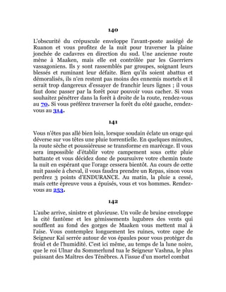 140
L'obscurité du crépuscule enveloppe l'avant-poste assiégé de
Ruanon et vous profitez de la nuit pour traverser la plaine
jonchée de cadavres en direction du sud. Une ancienne route
mène à Maaken, mais elle est contrôlée par les Guerriers
vassagoniens. Ils y sont rassemblés par groupes, soignant leurs
blessés et ruminant leur défaite. Bien qu'ils soient abattus et
démoralisés, ils n'en restent pas moins des ennemis mortels et il
serait trop dangereux d'essayer de franchir leurs lignes ; il vous
faut donc passer par la forêt pour pouvoir vous cacher. Si vous
souhaitez pénétrer dans la forêt à droite de la route, rendez-vous
au 70. Si vous préférez traverser la forêt du côté gauche, rendez-
vous au 314.
141
Vous n'êtes pas allé bien loin, lorsque soudain éclate un orage qui
déverse sur vos têtes une pluie torrentielle. En quelques minutes,
la route sèche et poussiéreuse se transforme en marécage. Il vous
sera impossible d'établir votre campement sous cette pluie
battante et vous décidez donc de poursuivre votre chemin toute
la nuit en espérant que l'orage cessera bientôt. Au cours de cette
nuit passée à cheval, il vous faudra prendre un Repas, sinon vous
perdrez 3 points d'ENDURANCE. Au matin, la pluie a cessé,
mais cette épreuve vous a épuisés, vous et vos hommes. Rendez-
vous au 253.
142
L'aube arrive, sinistre et pluvieuse. Un voile de bruine enveloppe
la cité fantôme et les gémissements lugubres des vents qui
soufflent au fond des gorges de Maaken vous mettent mal à
l'aise. Vous contemplez longuement les ruines, votre cape de
Seigneur Kaï serrée autour de vos épaules pour vous protéger du
froid et de l'humidité. C'est ici même, au temps de la lune noire,
que le roi Ulnar du Sommerlund tua le Seigneur Vashna, le plus
puissant des Maîtres des Ténèbres. A l'issue d'un mortel combat
 