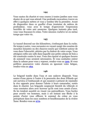 144
Vous sautez du chariot et vous courez à toutes jambes sans vous
douter de ce qui vous attend. Une profonde excavation s'ouvre en
effet à quelques mètres et vous y tombez tête la première. Avant
de disparaître dans ce gouffre d'une trentaine de mètres de
profondeur, vous avez le temps d'apercevoir l'expression
horrifiée de votre ami anonyme. Quelques instants plus tard,
vous vous fracassez le crâne. Votre mission s'achève ici en même
temps que votre vie.
145
Le tunnel descend sur des kilomètres, s'enfonçant dans la roche.
De temps à autre, vous sursautez en voyant surgir des essaims de
mouches luisantes ou des chauves-souris qui volettent autour de
vous dans l'obscurité, attirées par la chaleur de votre corps. Vous
atteignez enfin une salle dans laquelle une petite cabane de bois a
été construite contre le mur. Vous êtes épuisé et quelques heures
de sommeil vous seraient nécessaires. Si vous souhaitez entrer
dans la cabane pour vous y reposer, rendez-vous au 322. Si vous
préférez poursuivre votre chemin en ignorant votre fatigue,
rendez-vous au 162.
146
Le brigand tombe dans l'eau et son cadavre disparaît. Vous
sautez d'une pierre à l'autre à la poursuite des deux Pillards qui
ont survécu à l'embuscade et qui essaient à présent de rejoindre
la rive opposée pour donner l'alerte à leurs camarades, restés
dans le chariot. Les brigands surgissent bientôt du véhicule et
vous constatez alors avec horreur qu'ils sont tous armés d'arcs.
Ils les tendent aussitôt en visant vos patrouilleurs. Vous hurlez
pour avertir vos hommes, mais à cet instant une flèche à la
pointe d'acier vous effleure le sommet du crâne en vous
précipitant dans les eaux sombres et bouillonnantes de la rivière
Xane. Rendez-vous au 272.
 