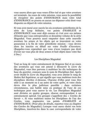 vous saurez alors que vous venez d'être tué et que votre aventure
est terminée. Au cours de votre mission, vous aurez la possibilité
de récupérer des points d'ENDURANCE mais votre total
d'ENDURANCE ne pourra en aucun cas dépasser celui dont vous
disposiez au départ de votre mission.
Si vous avez mené avec succès les six aventures précédentes de la
série du Loup Solitaire, vos points d'HABILETÉ et
d'ENDURANCE vous sont déjà connus et c'est avec ces mêmes
éléments que vous entreprendrez ce deuxième volume de la série
Magnakaï. Vous pourrez aussi emporter dans cette nouvelle
aventure les armes et les objets qui se trouvaient en votre
possession à la fin de votre précédente mission : vous devrez
alors les inscrire en détail sur votre Feuille d'Aventure.
(Rappelez-vous cependant que vous n'avez toujours pas droit
d'avoir sur vous plus de deux armes et huit objets dans votre Sac
à Dos.)
Les Disciplines Magnakaï
Tout au long de votre entraînement de Seigneur Kaï et au cours
des aventures qui vous ont amené à découvrir le Livre du
Magnakaï, vous êtes parvenu à maîtriser les dix techniques de
base du guerrier, connues sous le nom de Disciplines Kaï. Après
avoir étudié le Livre du Magnakaï, vous avez atteint le rang de
Maître Kaï Supérieur, ce qui signifie que vous maîtrisez trois des
disciplines décrites ci-dessous. Chacune d'elles peut vous être
utile à un moment ou à un autre de votre quête, et votre choix
devra être le plus judicieux possible ; dans certaines
circonstances, une habile mise en pratique de l'une de ces
techniques peut vous sauver la vie. Les Disciplines Magnakaï
sont divisées en quatre groupes, chacun correspondant à un
entraînement spécial. Ces groupes s'appellent des « Cercles de
Savoir ». Si vous maîtrisez toutes les Disciplines de l'un des
Cercles, vous augmentez vos points d'HABILETÉ et
d'ENDURANCE. (Pour plus de détails, reportez-vous au chapitre
des Cercles du Magnakaï.) Lorsque vous aurez choisi vos trois
Disciplines, inscrivez-les dans la case correspondante de votre
 