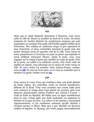 135
Alors que le soleil disparaît lentement à l'horizon, vous voyez
enfin la ville de Tharro se profiler au bout de la route. De hauts
remparts de torchis abritent les nombreuses maisons qui sont
regroupées au sommet d'un petit relief herbu appelé Colline de la
Forteresse. Des soldats en uniforme rouge et gris arpentent le
mur d'enceinte, et deux sentinelles montent la garde près des
portes donnant accès au quartier sud de la ville. Vous suivez la
route poussiéreuse et traversez un pont en pierre qui enjambe le
canal artificiel entourant Tharro. Après le pont, vous vous
engagez sur la rampe d'accès qui conduit au corps de garde. Près
de la porte, un soldat à la mâchoire carrée, vêtu d'une cotte de
mailles en argent, vous interroge sur la raison de votre venue en
ville. Si vous voulez lui montrer votre Laissez-Passer, rendez-
vous au 68. Si vous ne l'avez plus, ou si vous ne souhaitez pas le
montrer au garde, rendez-vous au 92.
136
Vous suivez le cours d'eau qui s'enfonce dans une forêt plantée
de hauts arbres. En contrebas, coule un torrent tumultueux,
affluent de la Syad. Vous vous accordez une courte halte pour
vous nettoyer le visage dans l'eau glacée du courant, puis vous
observez pensivement l'océan d'arbres qui s'étend à l'ouest. «
Voilà la Forêt de Mordril, dit Païdo avec un léger tremblement
dans la voix. C'était jadis une forêt enchantée où régnaient la
lumière et la paix du bien. Les arbres et les plantes y poussaient
vigoureusement, et les nombreux animaux qu'elle abritait y
vivaient sereins et libres. Mais peu à peu Mordril est devenue
sombre et lugubre. Le Danarg, son voisin, gagne inexorablement
 