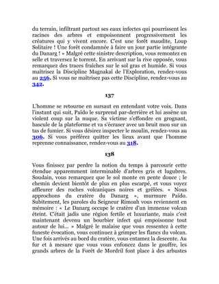 du terrain, infiltrant partout ses eaux infectes qui pourrissent les
racines des arbres et empoisonnent progressivement les
créatures qui y vivent encore. C'est une forêt maudite, Loup
Solitaire ! Une forêt condamnée à faire un jour partie intégrante
du Danarg ! » Malgré cette sinistre description, vous remontez en
selle et traversez le torrent. En arrivant sur la rive opposée, vous
remarquez des traces fraîches sur le sol gras et humide. Si vous
maîtrisez la Discipline Magnakaï de l'Exploration, rendez-vous
au 256. Si vous ne maîtrisez pas cette Discipline, rendez-vous au
342.
137
L'homme se retourne en sursaut en entendant votre voix. Dans
l'instant qui suit, Païdo le surprend par-derrière et lui assène un
violent coup sur la nuque. Sa victime s'effondre en grognant,
bascule de la plateforme et va s'écraser avec un bruit mou sur un
tas de fumier. Si vous désirez inspecter le moulin, rendez-vous au
306. Si vous préférez quitter les lieux avant que l'homme
reprenne connaissance, rendez-vous au 318.
138
Vous finissez par perdre la notion du temps à parcourir cette
étendue apparemment interminable d'arbres gris et lugubres.
Soudain, vous remarquez que le sol monte en pente douce ; le
chemin devient bientôt de plus en plus escarpé, et vous voyez
affleurer des roches volcaniques noires et grêlées. « Nous
approchons du cratère du Danarg », murmure Païdo.
Subitement, les paroles du Seigneur Rimoah vous reviennent en
mémoire : « Le Danarg occupe le cratère d'un immense volcan
éteint. C'était jadis une région fertile et luxuriante, mais c'est
maintenant devenu un bourbier infect qui empoisonne tout
autour de lui... » Malgré le malaise que vous ressentez à cette
funeste évocation, vous continuez à grimper les flancs du volcan.
Une fois arrivés au bord du cratère, vous entamez la descente. Au
fur et à mesure que vous vous enfoncez dans le gouffre, les
grands arbres de la Forêt de Mordril font place à des arbustes
 