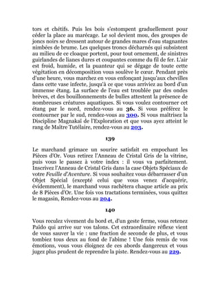 tors et chétifs. Puis les bois s'estompent graduellement pour
céder la place au marécage. Le sol devient mou, des groupes de
joncs noirs se dressent autour de grandes mares d'eau stagnantes
nimbées de brume. Les quelques troncs décharnés qui subsistent
au milieu de ce cloaque portent, pour tout ornement, de sinistres
guirlandes de lianes dures et coupantes comme du fil de fer. L'air
est froid, humide, et la puanteur qui se dégage de toute cette
végétation en décomposition vous soulève le cœur. Pendant près
d'une heure, vous marchez en vous enfonçant jusqu'aux chevilles
dans cette vase infecte, jusqu'à ce que vous arriviez au bord d'un
immense étang. La surface de l'eau est troublée par des ondes
brèves, et des bouillonnements de bulles attestent la présence de
nombreuses créatures aquatiques. Si vous voulez contourner cet
étang par le nord, rendez-vous au 36. Si vous préférez le
contourner par le sud, rendez-vous au 300. Si vous maîtrisez la
Discipline Magnakaï de l'Exploration et que vous ayez atteint le
rang de Maître Tutélaire, rendez-vous au 203.
139
Le marchand grimace un sourire satisfait en empochant les
Pièces d'Or. Vous retirez l'Anneau de Cristal Gris de la vitrine,
puis vous le passez à votre index : il vous va parfaitement.
Inscrivez l'Anneau de Cristal Gris dans la case Objets Spéciaux de
votre Feuille d'Aventure. Si vous souhaitez vous débarrasser d'un
Objet Spécial (excepté celui que vous venez d'acquérir,
évidemment), le marchand vous rachètera chaque article au prix
de 8 Pièces d'Or. Une fois vos tractations terminées, vous quittez
le magasin, Rendez-vous au 204.
140
Vous reculez vivement du bord et, d'un geste ferme, vous retenez
Païdo qui arrive sur vos talons. Cet extraordinaire réflexe vient
de vous sauver la vie : une fraction de seconde de plus, et vous
tombiez tous deux au fond de l'abîme ! Une fois remis de vos
émotions, vous vous éloignez de ces abords dangereux et vous
jugez plus prudent de reprendre la piste. Rendez-vous au 229.
 