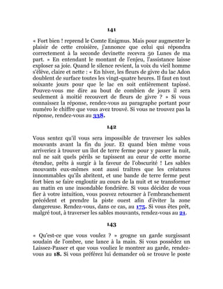 141
« Fort bien ! reprend le Comte Enigmus. Mais pour augmenter le
plaisir de cette croisière, j'annonce que celui qui répondra
correctement à la seconde devinette recevra 50 Lunes de ma
part. » En entendant le montant de l'enjeu, l'assistance laisse
exploser sa joie. Quand le silence revient, la voix du vieil homme
s'élève, claire et nette : « En hiver, les fleurs de givre du lac Adon
doublent de surface toutes les vingt-quatre heures. Il faut en tout
soixante jours pour que le lac en soit entièrement tapissé.
Pouvez-vous me dire au bout de combien de jours il sera
seulement à moitié recouvert de fleurs de givre ? » Si vous
connaissez la réponse, rendez-vous au paragraphe portant pour
numéro le chiffre que vous avez trouvé. Si vous ne trouvez pas la
réponse, rendez-vous au 338.
142
Vous sentez qu'il vous sera impossible de traverser les sables
mouvants avant la fin du jour. Et quand bien même vous
arriveriez à trouver un îlot de terre ferme pour y passer la nuit,
nul ne sait quels périls se tapissent au cœur de cette morne
étendue, prêts à surgir à la faveur de l'obscurité ! Les sables
mouvants eux-mêmes sont aussi traîtres que les créatures
innommables qu'ils abritent, et une bande de terre ferme peut
fort bien se faire engloutir au cours de la nuit et se transformer
au matin en une insondable fondrière. Si vous décidez de vous
fier à votre intuition, vous pouvez retourner à l'embranchement
précédent et prendre la piste ouest afin d'éviter la zone
dangereuse. Rendez-vous, dans ce cas, au 175. Si vous êtes prêt,
malgré tout, à traverser les sables mouvants, rendez-vous au 21.
143
« Qu'est-ce que vous voulez ? » grogne un garde surgissant
soudain de l'ombre, une lance à la main. Si vous possédez un
Laissez-Passer et que vous vouliez le montrer au garde, rendez-
vous au 18. Si vous préférez lui demander où se trouve le poste
 