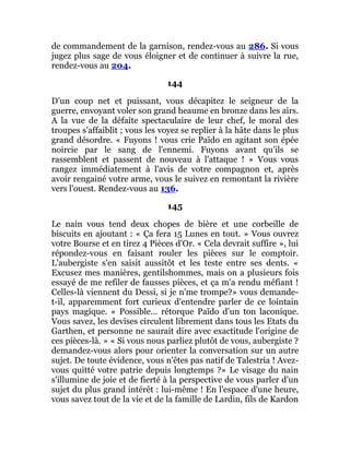 de commandement de la garnison, rendez-vous au 286. Si vous
jugez plus sage de vous éloigner et de continuer à suivre la rue,
rendez-vous au 204.
144
D'un coup net et puissant, vous décapitez le seigneur de la
guerre, envoyant voler son grand heaume en bronze dans les airs.
A la vue de la défaite spectaculaire de leur chef, le moral des
troupes s'affaiblit ; vous les voyez se replier à la hâte dans le plus
grand désordre. « Fuyons ! vous crie Païdo en agitant son épée
noircie par le sang de l'ennemi. Fuyons avant qu'ils se
rassemblent et passent de nouveau à l'attaque ! » Vous vous
rangez immédiatement à l'avis de votre compagnon et, après
avoir rengainé votre arme, vous le suivez en remontant la rivière
vers l'ouest. Rendez-vous au 136.
145
Le nain vous tend deux chopes de bière et une corbeille de
biscuits en ajoutant : « Ça fera 15 Lunes en tout. » Vous ouvrez
votre Bourse et en tirez 4 Pièces d'Or. « Cela devrait suffire », lui
répondez-vous en faisant rouler les pièces sur le comptoir.
L'aubergiste s'en saisit aussitôt et les teste entre ses dents. «
Excusez mes manières, gentilshommes, mais on a plusieurs fois
essayé de me refiler de fausses pièces, et ça m'a rendu méfiant !
Celles-là viennent du Dessi, si je n'me trompe?» vous demande-
t-il, apparemment fort curieux d'entendre parler de ce lointain
pays magique. « Possible... rétorque Païdo d'un ton laconique.
Vous savez, les devises circulent librement dans tous les Etats du
Garthen, et personne ne saurait dire avec exactitude l'origine de
ces pièces-là. » « Si vous nous parliez plutôt de vous, aubergiste ?
demandez-vous alors pour orienter la conversation sur un autre
sujet. De toute évidence, vous n'êtes pas natif de Talestria ! Avez-
vous quitté votre patrie depuis longtemps ?» Le visage du nain
s'illumine de joie et de fierté à la perspective de vous parler d'un
sujet du plus grand intérêt : lui-même ! En l'espace d'une heure,
vous savez tout de la vie et de la famille de Lardin, fils de Kardon
 
