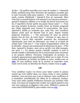 de Bor. « Et quelles nouvelles avez-vous de Luukos ? » demande
Païdo, profitant pour faire diversion des quelques secondes que
le nain s'accorde enfin pour respirer. « De mauvaises nouvelles,
pardi, comme d'habitude ! répond-il d'un air maussade. Mais
cette fois ce maudit Zegron s'est attaqué à un trop gros morceau :
quand le Seigneur Adamas et sa troupe de braves arriveront sur
lui, il regrettera d'avoir quitté son puant Xanar natal ! » « Faut
pas trop compter là-dessus, Lardin, lance un fermier rougeaud
qui s'était approché pour écouter la conversation. Ma sœur,
reprend-il, prédit au contraire que, cette fois, rien n'arrêtera
Zegron avant qu'il ait dévasté tout le pays, depuis Luukos
jusqu'aux Tentarias. » « Ton astronome de sœur ne prévoit
jamais rien de bon, de toute façon ! rétorque le nain sans se
démonter. L'as-tu déjà entendue annoncer des événements
réjouissants, avec tous ses télescopes, ses cartes et sa boule de
cristal, hein ? Dis-moi ? » Une rumeur d'approbation s'élève de
la clientèle ; chacun suit maintenant la discussion de près. « P'têt
bien, reprend le fermier, mais est-ce qu'elle s'est déjà trompée,
ma sœur ? » Un silence pesant s'installe soudain, et tout le
monde semble se désintéresser de la conversation pour retourner
à ses propres affaires. Personne, l'aubergiste en premier, ne
souhaite apparemment approfondir le débat sur ce sujet. Si vous
voulez demander au fermier où habite sa sœur, rendez-vous au
262. Si vous préférez sortir de la taverne et reprendre votre
route vers le nord, en direction de Tharro, rendez-vous au 318.
146
Vous mobilisez toutes vos forces pour lutter contre le poison
mortel qui s'est infiltré dans vos veines Grâce à votre parfaite
maîtrise, vous parvenez peu à peu à atténuer votre souffrance et
à neutraliser sensiblement les effets de la substance toxique.
Vous voici enfin capable d'affronter l'homme qui souhaite votre
mort. Une lueur de surprise fait vaciller son regard quand il vous
voit vous redresser et dégainer votre arme. Déduisez 5 points de
votre total d'ENDURANCE, puis rendez-vous au 113.
 