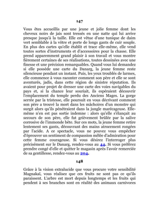 147
Vous êtes accueillis par une jeune et jolie femme dont les
cheveux noirs de jais sont tressés en une natte qui lui arrive
presque jusqu'à la taille. Elle est vêtue d'une tunique de daim
vert semblable à la vôtre et porte de longs gants de cuir souple.
En plus des cartes qu'elle établit et trace elle-même, elle vend
toutes sortes d'instruments et d'accessoires pour la chasse. Elle
prend apparemment grand plaisir à son travail et vous montre
fièrement certaines de ses réalisations, toutes dessinées avec une
finesse et une précision remarquables. Quand vous lui demandez
si elle possède une carte du Danarg, la jeune femme reste
silencieuse pendant un instant. Puis, les yeux troublés de larmes,
elle commence à vous raconter comment son père et elle se sont
aventurés, jadis, dans cette région de sinistre réputation. Ils
avaient pour projet de dresser une carte des voies navigables du
pays et, si la chance leur souriait, ils espéraient découvrir
l'emplacement du temple perdu des Anciens Mages. La gorge
serrée par la tristesse, elle poursuit en vous décrivant comment
son père a trouvé la mort dans les mâchoires d'un monstre qui
surgit alors qu'ils pénétraient dans la jungle marécageuse. Elle-
même n'en est pas sortie indemne : alors qu'elle s'élançait au
secours de son père, elle fut grièvement brûlée par la salive
corrosive de l'immonde bête. Sur ces mots, la jeune femme retire
lentement ses gants, découvrant des mains atrocement rongées
par l'acide. A ce spectacle, vous ne pouvez vous empêcher
d'éprouver un sentiment de compassion mêlée d'admiration pour
cette femme courageuse. Si vous désirez l'interroger plus
précisément sur le Danarg, rendez-vous au 44. Si vous préférez
prendre congé d'elle et quitter le magasin après l'avoir remerciée
de sa gentillesse, rendez-vous au 204.
148
Grâce à la vision extralucide que vous procure votre sensibilité
Magnakaï, vous réalisez que ces fruits ne sont pas ce qu'ils
paraissent. L'arbre est mort depuis longtemps et les fruits qui
pendent à ses branches sont en réalité des animaux carnivores
 
