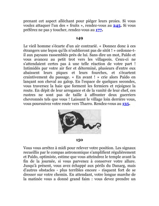 prenant cet aspect alléchant pour piéger leurs proies. Si vous
voulez attaquer l'un des « fruits », rendez-vous au 245. Si vous
préférez ne pas y toucher, rendez-vous au 177.
149
Le vieil homme s'écarte d'un air contrarié. « Donnez donc à ces
étrangers une leçon qu'ils n'oublieront pas de sitôt ! » ordonne-t-
il aux paysans rassemblés près de lui. Sans dire un mot, Païdo et
vous avancez au petit trot vers les villageois. Ceux-ci ne
s'attendaient certes pas à une telle réaction de votre part !
Intimidés par votre air fier et déterminé, plusieurs d'entre eux
abaissent leurs piques et leurs fourches, et s'écartent
craintivement du passage. « En avant ! » crie alors Païdo en
lançant son cheval au galop. En l'espace de quelques secondes,
vous traversez la haie que forment les fermiers et rejoignez la
route. En dépit de leur arrogance et de la vanité de leur chef, ces
rustres ne sont pas de taille à affronter deux guerriers
chevronnés tels que vous ! Laissant le village loin derrière vous,
vous poursuivez votre route vers Tharro. Rendez-vous au 135.
150
Vous vous arrêtez à midi pour relever votre position. Les signaux
recueillis par le compas astronomique s'amplifient régulièrement
et Païdo, optimiste, estime que vous atteindrez le temple avant la
fin de la journée, si vous parvenez à conserver votre allure.
Jusqu'à présent, vous avez échappé aux périls du Danarg, mais
d'autres obstacles - plus terribles encore - risquent fort de se
dresser sur votre chemin. En attendant, votre longue marche de
la matinée vous a donné grand faim : vous devez prendre un
 
