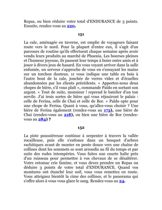Repas, ou bien réduire votre total d'ENDURANCE de 3 points.
Ensuite, rendez-vous au 220.
151
La cale, aménagée en taverne, est emplie de voyageurs faisant
route vers le nord. Pour la plupart d'entre eux, il s'agit d'un
parcours de routine qu'ils effectuent chaque semaine après avoir
vendu leurs produits au marché de Phoenia. Les bourses pleines
et l'humeur joyeuse, ils passent leur temps à boire entre amis et à
jouer à divers jeux de hasard. En vous voyant arriver dans la salle
enfumée, un serveur s'approche de vous en s'essuyant les mains
sur un torchon douteux. 11 vous indique une table en bois à
l'autre bout de la cale, jonchée de verres vides et d'écuelles
abandonnées par les clients précédents. « Apportez-nous deux
chopes de bière, s'il vous plaît », commande Païdo en sortant son
argent. « Tout de suite, monsieur ! reprend le batelier d'un ton
servile. J'ai trois sortes de bière qui vous réjouiront le palais :
celle de Ferina, celle de Chai et celle de Bor. » Païdo opte pour
une chope de Ferina. Quant à vous, qu'allez-vous choisir ? Une
bière de Ferina également (rendez-vous au 173), une bière de
Chai (rendez-vous au 218), ou bien une bière de Bor (rendez-
vous au 284) ?
152
La piste poussiéreuse continue à serpenter à travers la vallée
rocailleuse, puis elle s'enfonce dans un bosquet d'arbres
rachitiques avant de monter en pente douce vers une chaîne de
collines dont les sommets se sont arrondis au fil du temps et par
suite des rudes intempéries. Vous faites une courte halte près
d'un ruisseau pour permettre à vos chevaux de se désaltérer.
Votre estomac crie famine, et vous devez prendre un Repas ou
déduire 3 points de votre total d'ENDURANCE. Quand vos
montures ont étanché leur soif, vous vous remettez en route.
Vous atteignez bientôt la cime des collines, et le panorama qui
s'offre alors à vous vous glace le sang. Rendez-vous au 24.
 