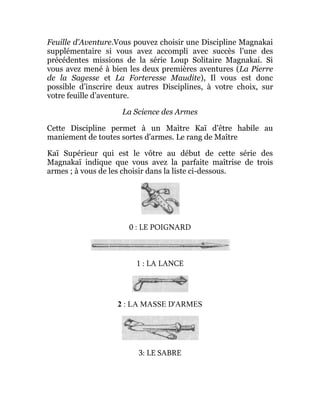 Feuille d'Aventure.Vous pouvez choisir une Discipline Magnakai
supplémentaire si vous avez accompli avec succès l’une des
précédentes missions de la série Loup Solitaire Magnakai. Si
vous avez mené à bien les deux premières aventures (La Pierre
de la Sagesse et La Forteresse Maudite), Il vous est donc
possible d’inscrire deux autres Disciplines, à votre choix, sur
votre feuille d’aventure.
La Science des Armes
Cette Discipline permet à un Maître Kaï d'être habile au
maniement de toutes sortes d'armes. Le rang de Maître
Kaï Supérieur qui est le vôtre au début de cette série des
Magnakaï indique que vous avez la parfaite maîtrise de trois
armes ; à vous de les choisir dans la liste ci-dessous.
0 : LE POIGNARD
1 : LA LANCE
2 : LA MASSE D'ARMES
3: LE SABRE
 