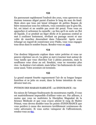 153
En parcourant rapidement l'endroit des yeux, vous apercevez un
énorme tonneau aligné parmi d'autres le long du mur du fond.
Mais alors que tous ont laissé échapper de petites flaques de
bière mousseuse sous les robinets, vous constatez que le gros fût,
lui, est intact et ne semble pas avoir été percé. Vous vous en
approchez et actionnez la cannelle ; au lieu qu'il en sorte un flot
de liquide, il se produit un léger déclic et le panneau central se
met à coulisser lentement, révélant un passage secret et une
volée de marches descendant dans l'obscurité. Après avoir
échangé un regard de connivence avec Païdo, vous vous engagez
tous deux dans le sombre boyau. Rendez-vous au 259.
154
Une douleur fulgurante explose dans votre poitrine et vous ne
pouvez réprimer un cri. La pièce se met à tourner tout autour de
vous tandis que vous cherchez l'air à pleins poumons, mais la
souffrance vous cloue au sol. Soudain, vous ne ressentez plus
rien : la douleur s'est calmée, mais hélas ! les battements de votre
cœur aussi. Votre aventure est terminée.
155
Le grand serpent fouette rageusement l'air de sa longue langue
fourchue et se jette en avant, dans la ferme intention de vous
dévorer tout cru.
PYTHON DES MARAIS HABILETÉ : 20 ENDURANCE : 60
En raison de l'attaque foudroyante du monstrueux reptile, il vous
est matériellement impossible d'utiliser votre arc. Par ailleurs, à
moins que vous ne maîtrisiez la Discipline Magnakaï de la
Science Médicale et que vous n'ayez atteint le rang de Maître
Primat, vous devrez doubler tous les points d'ENDURANCE que
vous perdrez à cause des morsures terriblement venimeuses de
votre adversaire. Si vous sortez vainqueur de l'affrontement,
rendez-vous au 62.
 