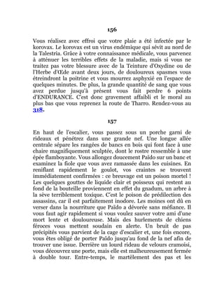 156
Vous réalisez avec effroi que votre plaie a été infectée par le
korovax. Le korovax est un virus endémique qui sévit au nord de
la Talestria. Grâce à votre connaissance médicale, vous parvenez
à atténuer les terribles effets de la maladie, mais si vous ne
traitez pas votre blessure avec de la Teinture d'Oxydine ou de
l'Herbe d'Œde avant deux jours, de douloureux spasmes vous
étreindront la poitrine et vous mourrez asphyxié en l'espace de
quelques minutes. De plus, la grande quantité de sang que vous
avez perdue jusqu'à présent vous fait perdre 6 points
d'ENDURANCE. C'est donc gravement affaibli et le moral au
plus bas que vous reprenez la route de Tharro. Rendez-vous au
318.
157
En haut de l'escalier, vous passez sous un porche garni de
rideaux et pénétrez dans une grande nef. Une longue allée
centrale sépare les rangées de bancs en bois qui font face à une
chaire magnifiquement sculptée, dont le rostre ressemble à une
épée flamboyante. Vous allongez doucement Païdo sur un banc et
examinez la fiole que vous avez ramassée dans les cuisines. En
reniflant rapidement le goulot, vos craintes se trouvent
immédiatement confirmées : ce breuvage est un poison mortel !
Les quelques gouttes de liquide clair et poisseux qui restent au
fond de la bouteille proviennent en effet du gnadum, un arbre à
la sève terriblement toxique. C'est le poison de prédilection des
assassins, car il est parfaitement inodore. Les moines ont dû en
verser dans la nourriture que Païdo a dévorée sans méfiance. Il
vous faut agir rapidement si vous voulez sauver votre ami d'une
mort lente et douloureuse. Mais des hurlements de chiens
féroces vous mettent soudain en alerte. Un bruit de pas
précipités vous parvient de la cage d'escalier et, une fois encore,
vous êtes obligé de porter Païdo jusqu'au fond de la nef afin de
trouver une issue. Derrière un lourd rideau de velours cramoisi,
vous découvrez une porte, mais elle est malheureusement fermée
à double tour. Entre-temps, le martèlement des pas et les
 