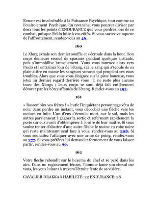 Kezoor est invulnérable à la Puissance Psychique, tout comme au
Foudroiement Psychique. En revanche, vous pourrez diviser par
deux tous les points d'ENDURANCE que vous perdrez lors de ce
combat, puisque Païdo lutte à vos côtés. Si vous sortez vainqueur
de l'affrontement, rendez-vous au 46.
160
Le Xlorg exhale son dernier souffle et s'écroule dans la boue. Son
corps demeure secoué de spasmes pendant quelques instants,
puis s'immobilise brusquement. Vous vous tournez alors vers
Païdo et l'entraînez loin de l'étang, car le sang qui s'écoule de sa
plaie attire en masse les sangsues voraces qui peuplent ces eaux
troubles. Alors que vous vous éloignez sur la piste boueuse, vous
jetez un dernier regard derrière vous : il ne reste plus aucune
trace des Xlorgs ; leurs corps se sont déjà fait entièrement
dévorer par les hôtes affamés de l'étang. Rendez-vous au 192.
161
« Rassemblez vos frères ! » hurle l'inquiétant personnage vêtu de
noir. Sans perdre un instant, vous décochez une flèche vers les
moines en fuite. L'un d'eux s'écroule, mort, sur le sol, mais les
autres parviennent à gagner la sortie et referment rapidement la
porte sur eux avant d'obtempérer à l'ordre de leur maître. Si vous
voulez tenter d'abattre d'une autre flèche le moine en robe noire
qui reste maintenant seul face à vous, rendez-vous au 208. Si
vous souhaitez l'attaquer avec une arme de poing, rendez-vous
au 277. Si vous préférez lui demander fermement de vous laisser
partir, rendez-vous au 99.
162
Votre flèche rebondit sur le heaume du chef et se perd dans les
airs. Dans un rugissement féroce, l'homme lance son cheval sur
vous, les yeux luisant à travers l'étroite fente de sa visière.
CAVALIER DRAKKAR HABILETÉ: 22 ENDURANCE: 28
 