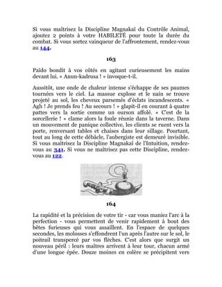 Si vous maîtrisez la Discipline Magnakaï du Contrôle Animal,
ajoutez 2 points à votre HABILETÉ pour toute la durée du
combat. Si vous sortez vainqueur de l'affrontement, rendez-vous
au 144.
163
Païdo bondit à vos côtés en agitant curieusement les mains
devant lui. « Anun-kadrusa ! » invoque-t-il.
Aussitôt, une onde de chaleur intense s'échappe de ses paumes
tournées vers le ciel. La massue explose et le nain se trouve
projeté au sol, les cheveux parsemés d'éclats incandescents. «
Agh ! Je prends feu ! Au secours ! » glapit-il en courant à quatre
pattes vers la sortie comme un ourson affolé. « C'est de la
sorcellerie ! » clame alors la foule réunie dans la taverne. Dans
un mouvement de panique collective, les clients se ruent vers la
porte, renversant tables et chaises dans leur sillage. Pourtant,
tout au long de cette débâcle, l'aubergiste est demeuré invisible.
Si vous maîtrisez la Discipline Magnakaï de l'Intuition, rendez-
vous au 341. Si vous ne maîtrisez pas cette Discipline, rendez-
vous au 122.
164
La rapidité et la précision de votre tir - car vous maniez l'arc à la
perfection - vous permettent de venir rapidement à bout des
bêtes furieuses qui vous assaillent. En l'espace de quelques
secondes, les molosses s'effondrent l'un après l'autre sur le sol, le
poitrail transpercé par vos flèches. C'est alors que surgit un
nouveau péril : leurs maîtres arrivent à leur tour, chacun armé
d'une longue épée. Douze moines en colère se précipitent vers
 