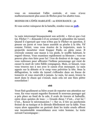 vous en remontant l'allée centrale, et vous n'avez
malheureusement plus assez de flèches pour les abattre tous.
MOINES DE L'ÉPÉE HABILETÉ : 22 ENDURANCE : 36
Si vous sortez vainqueur de la bataille, rendez-vous au 328.
165
Le nain interrompt brusquement son activité. « Est-ce que c'est
toi, Filcher ? » demande-t-il en scrutant la pénombre du tunnel.
Quand il s'aperçoit que vous n'êtes pas le Filcher en question, il
pousse un juron et vous lance aussitôt sa pioche à la tête. Vif
comme l'éclair, vous vous écartez de la trajectoire, mais le
projectile meurtrier vient frapper Païdo en plein cœur. Il
s'écroule comme une masse à vos pieds, le souffle haletant, le
regard vitreux. Vous examinez rapidement sa blessure ; vous ne
pouvez plus rien faire pour lui ! Ivre de douleur et de rage, vous
vous redressez pour affronter l'infâme personnage qui vient de
causer la mort de votre fidèle compagnon. Mais, ce faisant, vous
vous trouvez nez à nez avec le canon d'un mousquet. Le nain
appuie sur la détente et le coup vous pulvérise la tête. Sous la
déflagration, la voûte du tunnel s'effondre dans un fracas de
tonnerre et vous ensevelit à jamais. Le nain, lui aussi, trouve la
mort dans le chaos qui s'ensuit, mais cela est une bien piètre
consolation !
166
Trost finit goulûment sa bière avant de reporter son attention sur
vous. En vous voyant regarder fixement le nouveau passager qui
a pris place au fond de la cale, il avale de travers et bafouille,
entre deux quintes de toux : « Grands dieux ! C'est... c'est lui !
C'est... Kezoor le nécromancien ! » Sur ce, il tire un parchemin
froissé de sa tunique et le déroule fébrilement sur la table. Vous
voyez alors apparaître un portrait dont les traits cruels offrent
une incontestable ressemblance avec votre homme. Le texte
suivant l'accompagne :
 