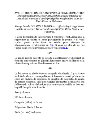 AVIS DE MORT CONCERNANT KEZOOR LE NÉCROMANCIEN
Shaman renégat de Mogaruith, chef de la secte interdite de
Dazudskul et accusé d'avoir pratiqué ta magie noire dans les
États libres de Taies tria.
Une prime de DIX MILLE LUNES sera offerte à qui rapportera
la tête du sorcier. Par ordre de sa Majesté la Reine Évaine de
Talestria.
« Voilà l'occasion de faire fortune ! chuchote Trost. Aidez-moi à
supprimer ce traître et nous partagerons la prime. » Si vous
voulez prêter main forte au soldat pour attaquer le
nécromancien, rendez-vous au 65. Si vous décidez de ne pas
l'aider dans cette entreprise, rendez-vous au 224.
167
Le grand reptile accepte sa défaite à contrecœur et disparaît au
fond de son cloaque en glissant lentement entre les lianes et la
végétation aquatique. Rendez-vous au 62.
168
Le bâtiment se révèle être un magasin d'archerie. Il y a là une
multitude d'arcs remarquablement façonnés, ainsi qu'un vaste
choix de flèches, de carquois, de sangles, de poignets, de gants,
de cordes et d'étuis. Près des étagères croulantes de matériel qui
s'élèvent du sol au plafond, se trouve une grande cible en bois sur
laquelle les prix sont inscrits :
Arcs 32 Lunes
Flèches 2 Lunes
Carquois (vides) 12 Lunes
Poignets et Gants 8 Lunes
Étuis (en bois) 20 Lunes
 