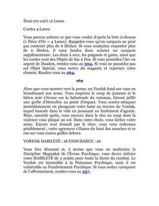 Étuis (en cuir) 12 Lunes
Cordes 4 Lunes
Vous pouvez acheter ce que vous voulez d'après la liste ci-dessus
(1 Pièce d'Or = 4 Lunes). Rappelez-vous qu'un carquois ne peut
pas contenir plus de 6 flèches. Si vous souhaitez emporter plus
de 6 flèches, il vous faudra donc acheter un carquois
supplémentaire. Les étuis à arcs, les poignets et gants, ainsi que
les cordes sont des Objets de Sac à Dos. Si vous possédez l'Arc en
argent de Duadon, rendez-vous au 304. Si vous ne possédez pas
cet Objet Spécial, vous sortez du magasin et reprenez votre
chemin. Rendez-vous au 264.
169
Alors que vous montez vers la proue, un Vordak fond sur vous en
brandissant son arme. Vous esquivez le coup de justesse et le
bâton noir s'écrase sur la balustrade du vaisseau, faisant jaillir
une gerbe d'étincelles au point d'impact. Vous contre-attaquez
immédiatement en plongeant votre lame au travers du Vordak,
lequel bascule dans le vide en poussant un hurlement d'agonie.
Mais, aussitôt après, vous recevez dans le dos un coup dont la
violence vous plaque au sol. Dans votre chute, vous lâchez votre
arme. Encore tout étourdi par le choc, vous vous redressez
péniblement ; votre agresseur s'élance du haut des marches et se
rue sur vous toutes griffes dehors.
VORDAK HABILETÉ : 18 ENDURANCE : 26
Vous êtes désarmé et, à moins que vous ne maîtrisiez la
Discipline Magnakaï de l'Écran Psychique, vous devez réduire
votre HABILETÉ de 2 points pour toute la durée du combat. Le
Vordak est insensible à la Puissance Psychique, mais il est
vulnérable au Foudroiement Psychique. Si vous sortez vainqueur
de l'affrontement, rendez-vous au 337.
 