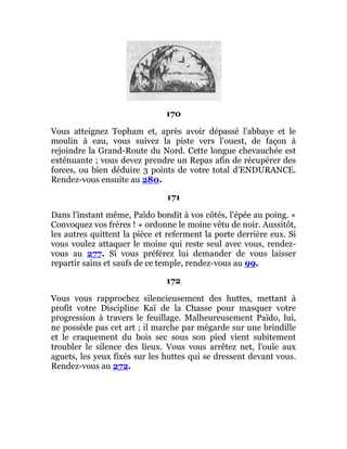 170
Vous atteignez Topham et, après avoir dépassé l'abbaye et le
moulin à eau, vous suivez la piste vers l'ouest, de façon à
rejoindre la Grand-Route du Nord. Cette longue chevauchée est
exténuante ; vous devez prendre un Repas afin de récupérer des
forces, ou bien déduire 3 points de votre total d'ENDURANCE.
Rendez-vous ensuite au 280.
171
Dans l'instant même, Païdo bondit à vos côtés, l'épée au poing. «
Convoquez vos frères ! » ordonne le moine vêtu de noir. Aussitôt,
les autres quittent la pièce et referment la porte derrière eux. Si
vous voulez attaquer le moine qui reste seul avec vous, rendez-
vous au 277. Si vous préférez lui demander de vous laisser
repartir sains et saufs de ce temple, rendez-vous au 99.
172
Vous vous rapprochez silencieusement des huttes, mettant à
profit votre Discipline Kaï de la Chasse pour masquer votre
progression à travers le feuillage. Malheureusement Païdo, lui,
ne possède pas cet art ; il marche par mégarde sur une brindille
et le craquement du bois sec sous son pied vient subitement
troubler le silence des lieux. Vous vous arrêtez net, l'ouïe aux
aguets, les yeux fixés sur les huttes qui se dressent devant vous.
Rendez-vous au 272.
 