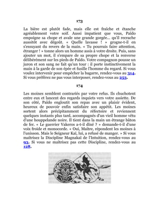 173
La bière est plutôt fade, mais elle est fraîche et étanche
agréablement votre soif. Aussi impatient que vous, Païdo
empoigne sa chope et avale une grande gorgée... qu'il recrache
aussitôt avec dégoût. « Quelle lavasse ! » grogne-t-il en
s'essuyant du revers de la main. « Tu pourrais faire attention,
étranger ! » tonne alors un homme assis à votre droite. Puis, sans
ajouter un mot, il s'empare de sa propre chope et la renverse
délibérément sur les pieds de Païdo. Votre compagnon pousse un
juron et son sang ne fait qu'un tour : il porte instinctivement la
main à la garde de son épée et fusille l'homme du regard. Si vous
voulez intervenir pour empêcher la bagarre, rendez-vous au 314.
Si vous préférez ne pas vous interposer, rendez-vous au 253.
174
Les moines semblent contrariés par votre refus. Ils chuchotent
entre eux et lancent des regards inquiets vers votre assiette. De
son côté, Païdo engloutit son repas avec un plaisir évident,
heureux de pouvoir enfin satisfaire son appétit. Les moines
sortent alors précipitamment du réfectoire et reviennent
quelques instants plus tard, accompagnés d'un vieil homme vêtu
d'une houppelande noire. Il tient dans la main un étrange bâton
de fer. « Le guerrier Vakeros a-t-il dîné ? » demande-t-il d'une
voix froide et monocorde. « Oui, Maître, répondent les moines à
l'unisson. Mais le Seigneur Kaï, lui, a refusé de manger. » Si vous
maîtrisez la Discipline Magnakaï de l'Intuition, rendez-vous au
93. Si vous ne maîtrisez pas cette Discipline, rendez-vous au
128.
 