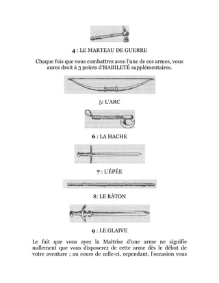 4 : LE MARTEAU DE GUERRE
Chaque fois que vous combattrez avec l'une de ces armes, vous
aurez droit à 3 points d'HABILETÉ supplémentaires.
5: L'ARC
6 : LA HACHE
7 : L'ÉPÉE
8: LE BÂTON
9 : LE GLAIVE
Le fait que vous ayez la Maîtrise d'une arme ne signifie
nullement que vous disposerez de cette arme dès le début de
votre aventure ; au cours de celle-ci, cependant, l'occasion vous
 