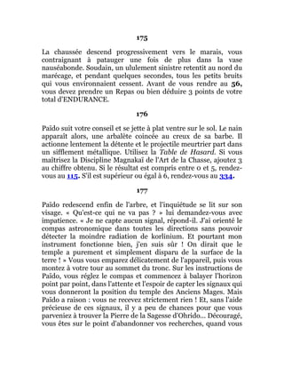 175
La chaussée descend progressivement vers le marais, vous
contraignant à patauger une fois de plus dans la vase
nauséabonde. Soudain, un ululement sinistre retentit au nord du
marécage, et pendant quelques secondes, tous les petits bruits
qui vous environnaient cessent. Avant de vous rendre au 56,
vous devez prendre un Repas ou bien déduire 3 points de votre
total d'ENDURANCE.
176
Païdo suit votre conseil et se jette à plat ventre sur le sol. Le nain
apparaît alors, une arbalète coincée au creux de sa barbe. Il
actionne lentement la détente et le projectile meurtrier part dans
un sifflement métallique. Utilisez la Table de Hasard. Si vous
maîtrisez la Discipline Magnakaï de l'Art de la Chasse, ajoutez 3
au chiffre obtenu. Si le résultat est compris entre 0 et 5, rendez-
vous au 115. S'il est supérieur ou égal à 6, rendez-vous au 334.
177
Païdo redescend enfin de l'arbre, et l'inquiétude se lit sur son
visage. « Qu'est-ce qui ne va pas ? » lui demandez-vous avec
impatience. « Je ne capte aucun signal, répond-il. J'ai orienté le
compas astronomique dans toutes les directions sans pouvoir
détecter la moindre radiation de korlinium. Et pourtant mon
instrument fonctionne bien, j'en suis sûr ! On dirait que le
temple a purement et simplement disparu de la surface de la
terre ! » Vous vous emparez délicatement de l'appareil, puis vous
montez à votre tour au sommet du tronc. Sur les instructions de
Païdo, vous réglez le compas et commencez à balayer l'horizon
point par point, dans l'attente et l'espoir de capter les signaux qui
vous donneront la position du temple des Anciens Mages. Mais
Païdo a raison : vous ne recevez strictement rien ! Et, sans l'aide
précieuse de ces signaux, il y a peu de chances pour que vous
parveniez à trouver la Pierre de la Sagesse d'Ohrido... Découragé,
vous êtes sur le point d'abandonner vos recherches, quand vous
 