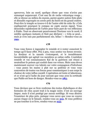 apercevez, loin au nord, quelque chose que vous n'aviez pas
remarqué auparavant. C'est une île de roche volcanique rouge ;
elle se dresse au milieu du marais, parmi quatre autres îlots plats
et dénudés regroupés en cercle près du bord est du grand cratère.
Peut-être le temple se trouve-t-il de l'autre côté de cette île 1 Cela
expliquerait pourquoi le compas ne capte aucun signal. Vous
descendez rapidement de l'arbre pour faire part de vos réflexions
à Païdo. Tout en observant pensivement l'horizon vers le nord, il
médite quelques instants et finit par déclarer : « Cela se peut...
mais je n'en suis pas parfaitement sûr, hélas ! » Rendez-vous au
292.
178
Vous vous forcez à ingurgiter le remède et à rester conscient le
temps qu'il fasse effet. Peu à peu, vous sentez vos forces revenir.
La douleur et la nausée s'estompent, et le tremblement
incontrôlable qui agitait vos membres se calme enfin. L'antidote
remède et vos connaissances Kaï de la guérison ont réussi à
neutraliser le poison qui coulait dans vos veines. Mais vous devez
maintenant exercer vos talents sur votre compagnon d'infortune
: vous posez les mains à plat sur sa poitrine et vous vous
concentrez de toutes vos forces pour communiquer à son corps la
chaleur de votre influx curatif. L'opération est lente et laborieuse,
et ce n'est qu'à l'aube du jour suivant que vous avez la certitude
que Païdo est hors de danger. Rendez-vous au 285.
179
Vous devinez que ce livre renferme des textes diaboliques et des
formules de rites ayant trait à la magie noire. C'est un ouvrage
impur, mais il n'est protégé par aucun sortilège. Si vous désirez
l'examiner de plus près, puisque vous savez que vous ne courez
aucun risque en le faisant, rendez-vous au 312. Si vous préférez
ne pas toucher à ce livre, rendez-vous au 255.
 