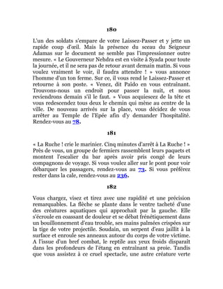 180
L'un des soldats s'empare de votre Laissez-Passer et y jette un
rapide coup d'œil. Mais la présence du sceau du Seigneur
Adamas sur le document ne semble pas l'impressionner outre
mesure. « Le Gouverneur Nehdra est en visite à Syada pour toute
la journée, et il ne sera pas de retour avant demain matin. Si vous
voulez vraiment le voir, il faudra attendre ! » vous annonce
l'homme d'un ton ferme. Sur ce, il vous rend le Laissez-Passer et
retourne à son poste. « Venez, dit Païdo en vous entraînant.
Trouvons-nous un endroit pour passer la nuit, et nous
reviendrons demain s'il le faut. » Vous acquiescez de la tête et
vous redescendez tous deux le chemin qui mène au centre de la
ville. De nouveau arrivés sur la place, vous décidez de vous
arrêter au Temple de l'Epée afin d'y demander l'hospitalité.
Rendez-vous au 78.
181
« La Ruche ! crie le marinier. Cinq minutes d'arrêt à La Ruche ! »
Près de vous, un groupe de fermiers rassemblent leurs paquets et
montent l'escalier du bar après avoir pris congé de leurs
compagnons de voyage. Si vous voulez aller sur le pont pour voir
débarquer les passagers, rendez-vous au 73. Si vous préférez
rester dans la cale, rendez-vous au 236.
182
Vous chargez, visez et tirez avec une rapidité et une précision
remarquables. La flèche se plante dans le ventre tacheté d'une
des créatures aquatiques qui approchait par la gauche. Elle
s'écroule en coassant de douleur et se débat frénétiquement dans
un bouillonnement d'eau trouble, ses mains palmées crispées sur
la tige de votre projectile. Soudain, un serpent d'eau jaillit à la
surface et enroule ses anneaux autour du corps de votre victime.
A l'issue d'un bref combat, le reptile aux yeux froids disparaît
dans les profondeurs de l'étang en entraînant sa proie. Tandis
que vous assistez à ce cruel spectacle, une autre créature verte
 