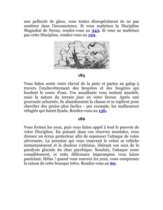une pellicule de glace, vous tentez désespérément de ne pas
sombrer dans l'inconscience. Si vous maîtrisez la Discipline
Magnakaï de Nexus, rendez-vous au 345. Si vous ne maîtrisez
pas cette Discipline, rendez-vous au 159.
185
Vous faites sortir votre cheval de la piste et partez au galop à
travers l'enchevêtrement des bruyères et des fougères qui
bordent le cours d'eau. Vos assaillants vous imitent aussitôt,
mais la nature du terrain joue en votre faveur. Après une
poursuite acharnée, ils abandonnent la chasse et se replient pour
chercher des proies plus faciles - par exemple, les malheureux
réfugiés qui fuient Syada. Rendez-vous au 136.
186
Vous fermez les yeux, puis vous faites appel à tout le pouvoir de
votre Discipline. En puisant dans vos réserves mentales, vous
dressez un écran protecteur afin de repousser l'attaque de votre
adversaire. La pression qui vous enserrait le crâne se relâche
instantanément et la douleur s'atténue, libérant vos sens de la
paralysie glaciale du choc psychique. Soudain, l'attaque cesse
complètement, et cette délivrance impromptue vous laisse
pantelant. Hélas ! quand vous rouvrez les yeux, vous comprenez
la raison de cette brusque trêve. Rendez-vous au 60.
 
