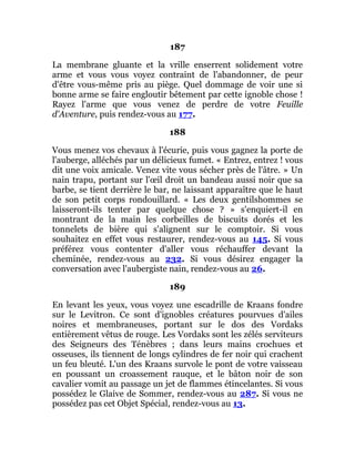 187
La membrane gluante et la vrille enserrent solidement votre
arme et vous vous voyez contraint de l'abandonner, de peur
d'être vous-même pris au piège. Quel dommage de voir une si
bonne arme se faire engloutir bêtement par cette ignoble chose !
Rayez l'arme que vous venez de perdre de votre Feuille
d'Aventure, puis rendez-vous au 177.
188
Vous menez vos chevaux à l'écurie, puis vous gagnez la porte de
l'auberge, alléchés par un délicieux fumet. « Entrez, entrez ! vous
dit une voix amicale. Venez vite vous sécher près de l'âtre. » Un
nain trapu, portant sur l'œil droit un bandeau aussi noir que sa
barbe, se tient derrière le bar, ne laissant apparaître que le haut
de son petit corps rondouillard. « Les deux gentilshommes se
laisseront-ils tenter par quelque chose ? » s'enquiert-il en
montrant de la main les corbeilles de biscuits dorés et les
tonnelets de bière qui s'alignent sur le comptoir. Si vous
souhaitez en effet vous restaurer, rendez-vous au 145. Si vous
préférez vous contenter d'aller vous réchauffer devant la
cheminée, rendez-vous au 232. Si vous désirez engager la
conversation avec l'aubergiste nain, rendez-vous au 26.
189
En levant les yeux, vous voyez une escadrille de Kraans fondre
sur le Levitron. Ce sont d'ignobles créatures pourvues d'ailes
noires et membraneuses, portant sur le dos des Vordaks
entièrement vêtus de rouge. Les Vordaks sont les zélés serviteurs
des Seigneurs des Ténèbres ; dans leurs mains crochues et
osseuses, ils tiennent de longs cylindres de fer noir qui crachent
un feu bleuté. L'un des Kraans survole le pont de votre vaisseau
en poussant un croassement rauque, et le bâton noir de son
cavalier vomit au passage un jet de flammes étincelantes. Si vous
possédez le Glaive de Sommer, rendez-vous au 287. Si vous ne
possédez pas cet Objet Spécial, rendez-vous au 13.
 