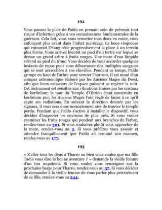 192
Vous pansez la plaie de Païdo en prenant soin de prévenir tout
risque d'infection grâce à vos connaissances fondamentales de la
guérison. Cela fait, vous vous remettez tous deux en route, vous
enfonçant plus avant dans l'infect marécage. La boue visqueuse
qui entourait l'étang cède progressivement la place à un terrain
plus ferme. Vous arrivez bientôt au pied d'un tertre sur lequel se
dresse un grand arbre à fruits rouges. Une mare d'eau limpide
s'étend au pied du tronc. Vous décidez de vous accorder quelques
instants de repos pour vous débarrasser des multiples sangsues
qui se sont accrochées à vos chevilles. Pendant ce temps, Païdo
grimpe en haut de l'arbre pour scruter l'horizon. Il est muni d'un
compas astronomique élaboré par les Anciens Mages du Dessi,
afin que leurs vaisseaux de l'espace puissent se repérer la nuit.
Cet instrument est sensible aux vibrations émises par les cristaux
de korlinium; la tour du Temple d'Ohrido étant construite en
korlinium pur, les Anciens Mages l'ont réglé de façon à ce qu'il
capte ses radiations. En suivant la direction donnée par les
signaux, il vous sera donc normalement aisé de trouver le temple
perdu. Pendant que Païdo s'active à installer le dispositif, vous
décidez d'inspecter les environs de plus près. Si vous voulez
examiner les fruits rouges qui pendent aux branches de l'arbre,
rendez-vous au 301. Si vous souhaitez plutôt vous approcher de
la mare, rendez-vous au 2. Si vous préférez vous asseoir et
attendre tranquillement que Païdo ait terminé son examen,
rendez-vous au 177.
193
« Z'allez tous les deux à Tharro ou bien vous voulez que ma fille
Tadia vous dise la bonne aventure ? » demande la vieille femme
d'un ton impatient. Si vous voulez vous renseigner sur la
prochaine barge pour Tharro, rendez-vous au 37. Si vous décidez
de demander à la vieille femme de vous parler plus précisément
de sa fille, rendez-vous au 244.
 