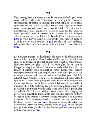 194
Vous vous glissez souplement sous le panneau de bois, puis vous
vous enfoncez dans la pénombre, prenant garde d'avancer
silencieusement parmi les éboulis qui jonchent le sol du tunnel.
Quelques mètres plus loin, la lumière du jour disparaît et vous
vous trouvez plongés dans une obscurité totale. Devant vous, le
martèlement sourd continue à résonner dans les ténèbres. Si
vous possédez une Lanterne, une Torche et un Briquet
d'Amadou, ou bien une Sphère de Feu de Kalte, rendez-vous au
283. Si vous n'avez aucun de ces objets, vous pouvez avancer
dans le noir et vous rendre au 118 ou bien, si vous préférez,
rebrousser chemin vers la sortie de la mine en vous rendant au
152.
195
Le Helghast pousse un hurlement de rage et de désespoir en
recevant le coup fatal. Il s'effondre mollement sur le sol et sa
chair se consume en libérant un gaz volatil vert et nauséabond.
Quelques secondes plus tard, il ne reste plus de lui que la
houppelande qui servait à dissimuler sa redoutable identité. Un
frisson d'horreur vous parcourt le corps quand vous pensez
rétrospectivement au sort auquel vous avez échappé. Mais ce
n'est pas le moment de vous attendrir : un bruit de pas précipités
retentit dans l'escalier et la porte du réfectoire est verrouillée !
Que faire ? Vous vous précipitez vers Païdo et le secouez de
toutes vos forces pour le faire revenir à lui mais il reste à demi
inconscient, la tête ballante. Vous le saisissez à bras-le-corps et
partez en le soutenant vers la seule issue possible : le passe-plat
qui relie le réfectoire aux cuisines. Vous hissez votre compagnon
par l'étroite ouverture mais, avant que vous ne puissiez en faire
autant, la porte s'ouvre à la volée, livrant passage à une horde de
moines en furie. Si vous possédez un arc et que vous souhaitiez
l'utiliser, rendez-vous au 323. Si vous préférez affronter vos
adversaires l'arme au poing, rendez-vous au 110. Si vous jugez
plus prudent d'essayer de vous faufiler malgré tout par le passe-
plat, rendez-vous au 86.
 