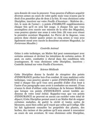 sera donnée de vous la procurer. Vous pourrez d'ailleurs acquérir
diverses armes au cours de votre quête mais vous n'aurez pas le
droit d'en posséder plus de deux à la fois. Si vous choisissez cette
Discipline, inscrivez sur votre Feuille d'Aventure : Maîtrise de...
(ici, le nom de l'arme) ; 3 points d'HABILITÉ supplémentaires
chaque fois qu'il en sera fait usage. A chaque fois que vous
accomplirez avec succès une mission de la série des Magnakaï,
vous pourrez ajouter une arme à votre liste. (Si vous avez réussi
la première aventure Magnakaï, La Pierre de la Sagesse, vous
pouvez donc choisir quatre armes ou cinq armes si vous avez
également mené avec succès la deuxième aventure Magnakai, La
Forteresse Maudite.)
Contrôle Animal
Grâce à cette technique, un Maître Kaï peut communiquer avec
certains animaux et deviner les intentions de certains autres. Il
peut, en outre, combattre à cheval dans des conditions très
avantageuses. Si vous choisissez cette Discipline, inscrivez :
Contrôle Animal sur votre Feuille d'Aventure.
Science Médicale
Cette Discipline donne la faculté de récupérer des points
d'ENDURANCE perdus lors d'un combat. Si vous maîtrisez cette
technique, vous pourrez ajouter 1 point d'ENDURANCE à votre
total à chaque fois qu'il vous sera possible d'aller d'un bout à
l'autre d'un paragraphe sans avoir à combattre un ennemi. (Vous
n'aurez le droit d'utiliser cette technique de la Science Médicale
que lorsque vos points d'ENDURANCE seront tombés au-
dessous de votre total initial. Rappelez-vous que vos points
d'ENDURANCE ne peuvent en aucun cas excéder votre total de
départ.) Cette Discipline permet aussi à un Maître Kaï de soigner
certaines maladies, de guérir la cécité et toutes sortes de
blessures, aussi bien celles qu'il reçoit que celles qu'il inflige. Elle
lui fait également connaître les propriétés des plantes, des
herbes, des racines et des potions qu'il sera amené à rencontrer
au cours de son aventure. Si vous choisissez cette Discipline,
 