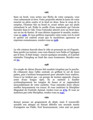 196
Sans un bruit, vous sortez une flèche de votre carquois, vous
visez calmement et tirez. Votre projectile atteint la lance de votre
ennemi en plein centre et la fend en deux. Sous le coup de la
surprise, l'homme fait un bond et, avant même que ses pieds
retouchent le sol, Païdo le cueille d'une manchette qui l'envoie
basculer dans le vide. Vous l'entendez atterrir avec un bruit mou
sur un tas de fumier. Si vous désirez inspecter le moulin, rendez-
vous au 306. Si vous préférez reprendre votre route vers le nord
et quitter cet endroit avant que le mystérieux agresseur ne
reprenne connaissance, rendez-vous au 318.
197
La vile créature bascule dans le vide en poussant un cri d'agonie.
Sans perdre un instant, vous vous élancez vers Païdo et l'agrippez
par le bras. Il était temps : encore quelques secondes, et il partait
rejoindre l'Anapheg au fond des eaux écumeuses. Rendez-vous
au 31.
198
Un couple de chiens féroces fait soudain irruption par le porche.
Ils s'élancent dans l'allée centrale en griffant le sol de leurs
pattes, puis s'arrêtent brusquement pour attendre leurs maîtres.
Ceux-ci ne tardent pas ; un groupe de moines apparaît, chacun
armé d'une longue épée. Ils se mettent à fouiller
systématiquement les rangées de bancs et se rapprochent
inexorablement de votre cachette. Vous entendez leurs chiens
renifler bruyamment vos traces. Si vous maîtrisez la Discipline
Magnakaï du Contrôle Animal, rendez-vous au 279. Si vous ne
maîtrisez pas cette Discipline, rendez-vous au 241.
199
Kezoor pousse un grognement de dépit, mais il renouvelle
aussitôt son attaque en faisant déferler une seconde marée
d'araignées sur Païdo. Fort heureusement, votre ami est passé
 