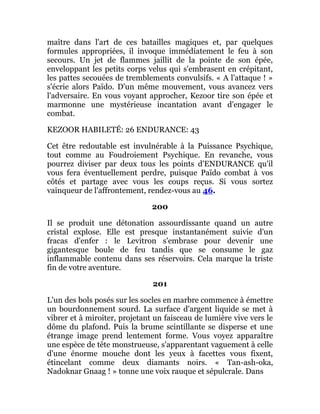 maître dans l'art de ces batailles magiques et, par quelques
formules appropriées, il invoque immédiatement le feu à son
secours. Un jet de flammes jaillit de la pointe de son épée,
enveloppant les petits corps velus qui s'embrasent en crépitant,
les pattes secouées de tremblements convulsifs. « A l'attaque ! »
s'écrie alors Païdo. D'un même mouvement, vous avancez vers
l'adversaire. En vous voyant approcher, Kezoor tire son épée et
marmonne une mystérieuse incantation avant d'engager le
combat.
KEZOOR HABILETÉ: 26 ENDURANCE: 43
Cet être redoutable est invulnérable à la Puissance Psychique,
tout comme au Foudroiement Psychique. En revanche, vous
pourrez diviser par deux tous les points d'ENDURANCE qu'il
vous fera éventuellement perdre, puisque Païdo combat à vos
côtés et partage avec vous les coups reçus. Si vous sortez
vainqueur de l'affrontement, rendez-vous au 46.
200
Il se produit une détonation assourdissante quand un autre
cristal explose. Elle est presque instantanément suivie d'un
fracas d'enfer : le Levitron s'embrase pour devenir une
gigantesque boule de feu tandis que se consume le gaz
inflammable contenu dans ses réservoirs. Cela marque la triste
fin de votre aventure.
201
L'un des bols posés sur les socles en marbre commence à émettre
un bourdonnement sourd. La surface d'argent liquide se met à
vibrer et à miroiter, projetant un faisceau de lumière vive vers le
dôme du plafond. Puis la brume scintillante se disperse et une
étrange image prend lentement forme. Vous voyez apparaître
une espèce de tête monstrueuse, s'apparentant vaguement à celle
d'une énorme mouche dont les yeux à facettes vous fixent,
étincelant comme deux diamants noirs. « Tan-ash-oka,
Nadoknar Gnaag ! » tonne une voix rauque et sépulcrale. Dans
 