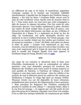 un sifflement de rage et de haine, la mystérieuse apparition
s'estompe soudain et la lumière qui l'auréolait s'affaiblit
simultanément. L'ignoble face du Seigneur des Ténèbres Gnaag a
disparu. « Par tous les dieux ! s'exclame Païdo, encore sous le
choc de cette terrifiante vision. Quelle sorte de monstre était-ce
là ? » Vous restez muet, car vous savez que votre compagnon a
déjà dû trouver la réponse lui-même. Une fois remis de cette
éprouvante épreuve, vous fouillez rapidement la pièce. Derrière
une espèce de trône sculpté dans un gros bloc de pierre, vous
découvrez des objets intéressants: une Epée, un Arc, 3 Flèches et
l'équivalent de 2 Repas. Il y a également un levier au dos du
siège. En l'actionnant, une porte dissimulée derrière une
tapisserie se met à coulisser lentement. Par l'étroit passage, vous
apercevez un escalier éclairé par des torches qui s'enfonce vers
un tunnel en contrebas. « Venez ! dit Païdo, cette pièce me donne
la chair de poule. » Comme c'est exactement ce que vous
ressentez, vous lui emboîtez le pas et le suivez dans l'escalier, non
sans avoir auparavant pris le temps de renverser d'un coup de
pied le maudit bol d'argent liquide d'où était apparue la
terrifiante image de Gnaag. Rendez-vous au 259.
202
Les corps de vos ennemis se dissolvent dans la boue avec
d'horribles chuintements et, tout en contemplant cet odieux
spectacle, vous vous demandez pourquoi les serviteurs des
Seigneurs des Ténèbres sont venus semer la terreur jusqu'en ce
coin paisible de Talestria. A l'intérieur de l'abbaye, la vérité
s'impose à vous dans toute son horreur : dans les cellules et les
couloirs de tout le bâtiment gisent les cadavres des moines qui
l'habitaient à l'origine, le visage figé dans un masque d'effroi.
Plusieurs d'entre eux ont été dépouillés de leurs vêtements,
probablement pour procurer des déguisements à leurs assassins.
« Mais pourquoi les Seigneurs des Ténèbres voulaient-ils
prendre le contrôle de cette abbaye ? » demande Païdo, effaré à
la vue d'un tel carnage. « Je suppose que cela fait partie de leur
plan d'invasion de la Talestria, répondez-vous d'une voix sombre.
C'est en effet leur tactique habituelle: ils commencent par établir
 