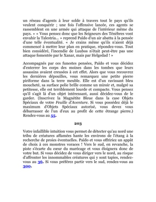 un réseau d'agents à leur solde à travers tout le pays qu'ils
veulent conquérir ; une fois l'offensive lancée, ces agents se
rassemblent en une armée qui attaque de l'intérieur même du
pays. » « Vous pensez donc que les Seigneurs des Ténèbres vont
envahir la Talestria... » reprend Païdo d'un air abattu à la pensée
d'une telle éventualité. « Je crains même qu'ils n'aient déjà
commencé à mettre leur plan en pratique, répondez-vous. Tout
bien considéré, l'incendie de Luubos n'était peut-être pas une
attaque fomentée par le Xanar, mais par Helgedad ! »
Accompagnés par ces funestes pensées, Païdo et vous décidez
d'enterrer les corps des moines dans les tombes que leurs
assassins avaient creusées à cet effet. Alors que vous recouvrez
les dernières dépouilles, vous remarquez une petite pierre
piriforme dans la terre meuble. Elle est d'un ravissant bleu
moucheté, sa surface polie brille comme un miroir et, malgré sa
petitesse, elle est terriblement lourde et compacte. Vous pensez
qu'il s'agit là d'un objet intéressant, aussi décidez-vous de le
garder. (Inscrivez la Magnétite Bleue dans la case Objets
Spéciaux de votre Feuille d'Aventure. Si vous possédez déjà le
maximum d'Objets Spéciaux autorisé, vous devez vous
débarrasser de l'un d'eux au profit de cette étrange pierre.)
Rendez-vous au 55.
203
Votre infaillible intuition vous permet de détecter qu'au nord une
tribu de créatures affamées hante les environs de l'étang à la
recherche de proies éventuelles. Païdo et vous offririez un appât
de choix à ces monstres voraces ! Vers le sud, en revanche, la
piste s'écarte du cœur du marécage et vous éloignera donc de
votre but. Si vous décidez de vous diriger vers le nord, au risque
d'affronter les innommables créatures qui y sont tapies, rendez-
vous au 36. Si vous préférez partir vers le sud, rendez-vous au
300.
 