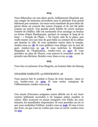 204
Vous débouchez sur une place pavée, brillamment illuminée par
une rangée de lanternes accrochées sous le péristyle d'un grand
bâtiment peu commun. Les murs sont constitués de gros blocs de
pierre bleue où courent des veines d'argent et ils ont été polis
comme un miroir. Une grande porte bardée de cuivre marque
l'entrée de l'édifice. Elle est surmontée d'un moulage en bronze
en forme d'épée flamboyante, portant en exergue le long de la
lame : « Temple de l'Épée. » De l'autre côté de la place, une
ruelle monte vers une tour de guet bâtie au sommet de la colline
qui domine la ville. Si vous souhaitez entrer dans le temple,
rendez-vous au 78. Si vous préférez vous diriger vers la tour de
guet, rendez-vous au 14. Si vous maîtrisez la Discipline
Magnakaï de l'Exploration, rendez-vous au 327. Si vous
possédez un plan de Tharro, vous pouvez le consulter avant de
prendre une décision. Rendez-vous, dans ce cas, au 22.
205
Vous êtes en présence d'un Ghagrim, un homme-bête du Danarg
:
GHAGRIM HABILETÉ: 23 ENDURANCE: 38
Vous pouvez fuir le combat à l'issue de trois Assauts ; dans ce
cas, rendez-vous au 309. Si vous sortez vainqueur de
l'affrontement, rendez-vous au 9.
206
Une marée d'énormes araignées noires déferle sur le sol, leurs
ventres ballonnés accrochés à de longues pattes coudées et
velues. Elles avancent en masse compacte vers Païdo, les yeux
luisants, les mandibules cliquetantes. Si vous possédez un arc et
que vous souhaitiez l'utiliser, rendez-vous au 246. Si vous n'avez
pas d'arc, ou que vous ne vouliez pas vous en servir, rendez-vous
au 291
 