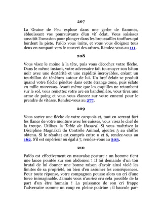 207
La Graine de Feu explose dans une gerbe de flammes,
éblouissant vos poursuivants d'un vif éclat. Vous saisissez
aussitôt l'occasion pour plonger dans les broussailles touffues qui
bordent la piste. Païdo vous imite, et vous vous éloignez tous
deux en rampant vers le couvert des arbres. Rendez-vous au 111.
208
Vous visez le moine à la tête, puis vous décochez votre flèche.
Dans le même instant, votre adversaire fait tournoyer son bâton
noir avec une dextérité et une rapidité incroyables, créant un
tourbillon de ténèbres autour de lui. Un bref éclair se produit
quand votre flèche pénètre dans cette étrange zone, puis éclate
en mille morceaux. Avant même que les esquilles ne retombent
sur le sol, vous remettez votre arc en bandoulière, vous tirez une
arme de poing et vous vous élancez sur votre ennemi pour le
prendre de vitesse. Rendez-vous au 277.
209
Vous sortez une flèche de votre carquois et, tout en serrant fort
les flancs de votre monture avec les cuisses, vous visez le chef de
la troupe. Utilisez la Table de Hasard. Si vous maîtrisez la
Discipline Magnakaï du Contrôle Animal, ajoutez 3 au chiffre
obtenu. Si le résultat est compris entre 0 et 6, rendez-vous au
162. S'il est supérieur ou égal à 7, rendez-vous au 303.
210
Païdo est effectivement en mauvaise posture : un homme tient
une lance pointée sur son abdomen ! Il lui demande d'un ton
brutal de lui donner une bonne raison d'avoir ainsi violé les
limites de sa propriété, ou bien d'en assumer les conséquences.
Pour toute réponse, votre compagnon pousse alors un cri d'une
force inimaginable. Jamais vous n'auriez cru cela possible de la
part d'un être humain ! La puissance de son cri frappe
l'adversaire comme un coup en pleine poitrine ; il bascule par-
 