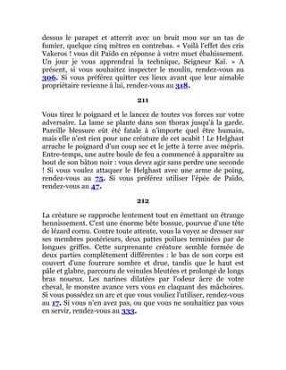 dessus le parapet et atterrit avec un bruit mou sur un tas de
fumier, quelque cinq mètres en contrebas. « Voilà l'effet des cris
Vakeros ! vous dit Païdo en réponse à votre muet ébahissement.
Un jour je vous apprendrai la technique, Seigneur Kaï. » A
présent, si vous souhaitez inspecter le moulin, rendez-vous au
306. Si vous préférez quitter ces lieux avant que leur aimable
propriétaire revienne à lui, rendez-vous au 318.
211
Vous tirez le poignard et le lancez de toutes vos forces sur votre
adversaire. La lame se plante dans son thorax jusqu'à la garde.
Pareille blessure eût été fatale à n'importe quel être humain,
mais elle n'est rien pour une créature de cet acabit ! Le Helghast
arrache le poignard d'un coup sec et le jette à terre avec mépris.
Entre-temps, une autre boule de feu a commencé à apparaître au
bout de son bâton noir : vous devez agir sans perdre une seconde
! Si vous voulez attaquer le Helghast avec une arme de poing,
rendez-vous au 75. Si vous préférez utiliser l'épée de Païdo,
rendez-vous au 47.
212
La créature se rapproche lentement tout en émettant un étrange
hennissement. C'est une énorme bête bossue, pourvue d'une tête
de lézard cornu. Contre toute attente, vous la voyez se dresser sur
ses membres postérieurs, deux pattes poilues terminées par de
longues griffes. Cette surprenante créature semble formée de
deux parties complètement différentes : le bas de son corps est
couvert d'une fourrure sombre et drue, tandis que le haut est
pâle et glabre, parcouru de veinules bleutées et prolongé de longs
bras noueux. Les narines dilatées par l'odeur âcre de votre
cheval, le monstre avance vers vous en claquant des mâchoires.
Si vous possédez un arc et que vous vouliez l'utiliser, rendez-vous
au 17. Si vous n'en avez pas, ou que vous ne souhaitiez pas vous
en servir, rendez-vous au 333.
 