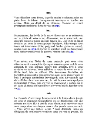 213
Vous décochez votre flèche, laquelle atteint le nécromancien en
plein bras, le faisant brusquement tournoyer et tomber en
arrière. Mais, en dépit de sa blessure, l'homme se remet
promptement debout. Rendez-vous au 199.
214
Brusquement, les bords de la mare s'incurvent et se referment
sur la pointe de votre arme, découvrant, en se soulevant, une
créature ovoïde à moitié enfouie dans le sol. Une vrille en jaillit
soudain, qui tente de vous agripper le poignet. Si l'arme que vous
tenez est tranchante (épée, poignard, hache, glaive ou sabre),
rendez-vous au 235. Si l'arme en question n'est pas tranchante
(arc, massue ou marteau de guerre), rendez-vous au 187.
215
Vous sortez une flèche de votre carquois, puis vous visez
attentivement le comptoir. Quelques secondes plus tard, le nain
apparaît, la joue appuyée contre une arbalète, prêt à vous
expédier un carreau. Vous relâchez la corde de votre arc et la
flèche fend l'air en sifflant. Elle transperce l'étrivière de
l'arbalète, puis court le long de l'arme avant de se planter dans le
bois, à quelques centimètres du visage du nain. En voyant la tige
de la flèche vibrer sous son nez, le petit homme reste quelques
instants figé d'effroi, puis ses yeux se révulsent et il s'affale sur le
sol dans un fracas de bouteilles et de verres brisés. Rendez-vous
au 70.
216
La chaussée s'interrompt brusquement à la lisière d'une jungle
de joncs et d'épineux tentaculaires qui se développent sur une
mousse noirâtre. Il y a peu de trous d'eau, mais traverser cette
zone comportera des risques encore plus grands qu'auparavant.
« Vous voyez ces taches, là-bas ? vous demande Païdo en
désignant de nombreuses étendues ocres où rien ne pousse. Eh
 